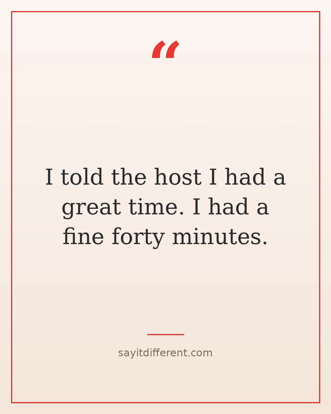 funny quotes about leaving parties early: I told the host I had a great time. I had a fine forty minutes